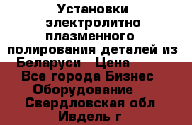 Установки электролитно-плазменного  полирования деталей из Беларуси › Цена ­ 100 - Все города Бизнес » Оборудование   . Свердловская обл.,Ивдель г.